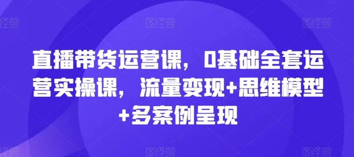 图片[1]-直播带货运营课，0基础全套运营实操课，流量变现+思维模型+多案例呈现-蛙蛙资源网